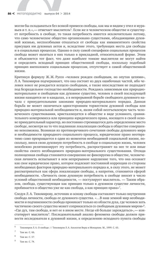 метαπαραдигмα выпуск 04 > 201486 <
могли бы складываться без всякой примеси свободы, как мы и видим у пчел и мура-
вьев и т. п.», — отмечает мыслитель6
. Если же в человеческом обществе и существу-
ет потребность в свободе, то такая потребность имеется исключительно потому,
что само человеческое общество организовано существами, обладающими духов-
ной жизнью, неспособными отказаться от свободы как имманентного свойства
присущих им духовных актов и, вследствие этого, требующих места для свободы
и в социальных процессах. Однако в силу самой специфики социальных процессов
свобода может являться в них только в прикладной, относительной форме. Этим
и  объясняется тот факт, что даже наиболее тонкие мыслители не могут найти
и  определить исходный принцип общественной свободы, поскольку подобный
принцип внеположен социальным процессам, отсутствует в самой общественной
жизни.
Критикуя формулу Ж. Ж. Руссо «человек рожден свободным, но опутан цепями»,
Л. А. Тихомиров подчеркивает, что она состоит из двух ошибочных частей, ибо че-
ловек вовсе не рождается всецело свободным, а также впоследствии не подпадает
под безраздельное господство необходимости. Рождаясь зависимым как природно-
материальное и свободным как духовное существо, человек в своей последующей
жизни находится не в кандалах, а в непрерывной борьбе свободного духовного на-
чала с  принудительными законами природно-материального порядка. Данная
борьба не может окончиться односторонним торжеством духовной свободы или
природно-материальной необходимости и, являя собой неотъемлемую часть чело-
веческого существования, кристаллизуется в обществе в виде условного, сравни-
тельного компромисса или принципа юридического права, носящего в своей осно-
ве принудительный характер, но постоянно стремящегося дать определенное место
свободе, несмотря на то что подлинная локализация свободы в обществе совершен-
но невозможна. Возникая из противоречивого сочетания свободы духовного мира
и необходимости природного социального процесса, юридическое право неотвра-
тимо само превращается в один из моментов необходимой социальной жизни, по-
скольку, внося свою духовную потребность в свободе в социальную жизнь, человек
неизбежно релятивизирует эту потребность, распространяет на нее те или иные
свойства своего необходимого природно-материального существования. Отсюда
полноценная свобода становится совершенно не фиксируема в обществе, человече-
ская личность испытывает в нем непрерывное нарушение того, что она осознает
как свое юридическое право, которое подлежит постоянной коррекции со стороны
необходимых факторов природно-материального порядка и, в силу этого, не может
рассматриваться как сфера локализации свободы, а напротив, становится сферой
необходимости. «Личность свою духовную потребность в свободе вносит в число
условий общественной необходимости, — постулирует мыслитель. — Таким обра-
зом, свобода, существующая как принцип только в духовном существе личности,
пробивается в общество уже не как свобода, а как принцип права»7
.
Следуя Л. А. Тихомирову, источник и основу свободы составляет только внутренняя
свобода личности, свобода ее духовного существа. «…В наш земной мир необходи-
мости и подчиненности свобода проникает только из области духа, где человек хоть
частичкою своего существа может соприкасаться со свободным духовным миром»8
.
«Где дух, там свобода, и нет ее в ином месте. Негде ей больше зарождаться», — кон-
статирует мыслитель9
. Последовательный анализ феномена свободы должен при-
вести исследователя к духовной жизни, к определению исходного пункта свободы
6	
Тихомиров Л. А. О свободе // Тихомиров Л. А. Апология Веры и Монархии. М., 1999. С. 65.
7	
Там же. С. 66.
8	
Там же. С. 57.
9	
Там же. С. 74.
 