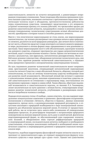 метαπαραдигмα выпуск 04 > 201488 <
само­стоятельность личности не остается неподвижной, а  демонстрирует непре-
рывную тенденцию к понижению. Такая тенденция обусловлена признанием чело-
века высшим существом, неизменно соотнесена с преклонением перед ним. Абсо-
лютизация человека ведет к абсурдному, противоестественному раболепству
перед ограниченным существом, элиминирует представления о  его неправоте,
устраняет возможную критику его ложных действий, что чрезвычайно вредно для
развития самостоятельной личности, нуждающейся в поиске и усвоении внеполо-
женных темпоральному человеческому существованию вечных абсолютных цен-
ностей, приобщение к которым только и способно развивать личность.
Вместе с тем атеистическое миросозерцание не столь опасно, как миросозерцание
пантеистическое, где человек рассматривает свое духовное начало в виде природно-
го элемента, разлитого во всем природном универсуме. Для личного Бога в пантеиз-
ме нет места, и божество предстает в виде некоторого составного момента природно-
го мира, реализуемого в личных формах лишь зародившимися в нем духовными су-
ществами. Такое миросозерцание несет в себе абсолютизацию, идолатрию человека
как духовного существа, открывает пространство для гордых антропотеистических
мечтаний, ведет к отождествлению человека с Богом. Однако эти мечтания не соот-
несены с реальностью, они ирреальны, онтологически дискоррелятивны. Являя со-
бой некое духовное сумасшествие, обнаруживая патологию человеческого духа, они
не могут стать гарантом развития человеческой самостоятельности, а  отражают
лишь призрачное стремление к неограниченному самоутверждению человека.
На путь подлинного развития человеческой самостоятельности может направить
лишь христианский монотеизм, утверждающий онтологический первопринцип
в качестве личного Существа, в виде абсолютной Личности, общение с которой дает
относительному, но столь же личному человеческому существу необходимые силы
для развития своей независимости. Абсолютный личный Дух вступает в единение
с относительным личным духом, наполняя ограниченное и конечное существо си-
лой самостоятельности по отношению к окружающему миру, восстанавливая его
внутреннюю гармонию с миром и самим собой. Таким образом, обретение подлин-
ной независимости и  самостоятельности персоны, по мнению Л. А. Тихомирова,
лежит исключительно на пути единения с личным Богом, стимулирующим непре-
рывное развитие человеческой личности, углубляющим и расширяющим способ-
ности и потребности человека в свободе.
Подводя итоги анализу статьи «О свободе», важно отметить, что она содержит опре­
деленные концептуальные изменения в сравнении с философскими воззрениями,
изложенными в сочинении «Личность, общество и Церковь». Данные изменения
выражаются, прежде всего, в деуниверсализации природной регулярности, в от-
сутствии апелляции к природной необходимости в виде кооперационной законо-
мерности для объяснения процессов мировой жизни. В отличие от предшествую-
щей работы, мы не встречаем здесь какого-либо упоминания об универсальных
природных процессах, не регистрируем тенденцию к экстраполяции природного
номократизма на явления мировой жизни, пусть даже в самой мягкой, фактически
индетерминированной форме, не обусловливающей само содержание человече-
ских желаний, а  обнаруживаем лишь строгую дифференциацию природной
и сверхприродной жизни, последовательную антитезу свободного и необходимого
существования, отчетливую локализацию свободной и необходимой жизни чело-
веческого существа в сверхприродном духовном и природном социально-матери-
альном мире.
Разумеется, подобная корректировка философской теории личности совсем не за-
трагивает ее трихотомического ядра, не отрицает иерархическую формулу чело-
веческого существа в виде триады «дух—душа—тело». Однако она существенно
 