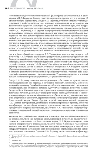 метαπαραдигмα выпуск 04 > 201494 <
Несомненно сходство персоналистической философской антропологии Л. А. Тихо-
мирова и Н. А. Бердяева. Данное сходство выражается, прежде всего, в вопросе об
отношении духа к душе и телу. Следуя Н. А. Бердяеву, истинная антропология свиде-
тельствует о  тройственном составе человека, представления же о  человеке как
двойственном существе, состоящем из души и тела и лишенном духа, есть натура-
листические антропологические воззрения, искажающие природу человека. Анало-
гично Л. А. Тихомирову, Н. А. Бердяев постулирует сложный многообразный состав
личного бытия человека, утверждая личность как единство в многообразии, под-
черкивая, что весь духовно-душевно-телесный состав человека представляет еди-
ный субъект, целостность которого неизменно предшествует его частям. Определяя
личность как целостное духовно-душевно-телесное существо, в котором душа и тело
подчинены духу, одухотворены и через это соединены с высшим сверхчеловеческим
бытием, Н. А. Бердяев, подобно Л. А. Тихомирову, постулирует внутреннюю иерар-
хичность человеческого существа, нарушение и  опрокидывание которой, по его
мнению, есть нарушение целостной личности, синонимично ее разрушению.
Как и в философской антропологии Л. А. Тихомирова, определение человеческой
личности у Н. А. Бердяева носит пневмацентрический, а не психоцентрический или
биоцентрический характер. «Личность не есть биологическая или психологическая
категория, но категория этическая и духовная. Она не может быть отождествляема
с душой», — констатирует Н. А. Бердяев16
. Метабиологический и метапсихический
характер личного бытия в  антропологической концепции Н. А. Бердяева всецело
обусловлен наличием духа у человеческого существа, определяется присутствием
в  человеке уникальной способности к  трансцендированию. «Человек есть суще-
ство, себя преодолевающее, трансцендирующее. Реализация личности в человеке
есть это постоянное трансцендирование»,  — указывает философ17
.
Следуя Н. А. Бердяеву, личность вполне реализует себя только на пути активного
трансцендирования как перехода к  личностно-транссубъективному18
, а  не к  без-
лично-объективному. Подобный динамический переход совпадает со становлением
экзистенциального отношения человека к другой человеческой личности и высшей
Личности Бога. Именно в этом экзистенциальном трансцендирующем переходе че-
ловеческая личность раскрывает специфику своего несамодостаточного и несамо-
довлеющего существования, обнаруживает необходимость в существовании выс-
ших, сверхличных ценностей, стремится познать Бога и соприкоснуться с высотой
божественной жизни. Таким образом, в  своей антропологической концепции
Н. А. Бердяев подчеркивает динамическо-пневмацентрическую природу личности,
манифестирует личное бытие человека, прежде всего, как качественно своеобраз-
ную духовную энергию и активность, аналогично Л. А. Тихомирову, постулируя ир-
реальность подлинной личной жизни вне универсума сверхличных религиозных
ценностей.
Указывая, что существование личности в подлинном смысле слова возможно толь-
ко через раскрытие в ней духовных начал, выводящих личность из замкнутого со-
стояния и соединяющих ее с божественным миром, Н. А. Бердяев выступает оппо-
нентом иерархического персонализма, трактуя учение Лейбница о  человеческой
душе как замкнутой монаде и о Боге как монаде высшего порядка, в виде образца
натуралистической метафизики, хотя и не лишенной отдельных элементов истин-
ного духовного понимания. Согласно Н. А. Бердяеву, личность не есть неаффициру-
16	
Бердяев Н. А. О рабстве и свободе человека. Глава I. 1. Личность // Бердяев Н. А. Царство Духа и царство Кесаря.
М., 1995. С. 12.
17	
Там же. С. 17.
18	
Понятие «транссубъективное» Н. А. Бердяев заимствует у Н. Гартмана, придавая ему значение выхода человека
из своей замкнутости не вовне, в мир объектов, а внутрь, обретение внутри себя целостного личностного универсума.
См.: Бердяев Н. А. Опыт эсхатологической метафизики // Бердяев Н. А. Царство Духа и царство Кесаря. М., 1995. С. 198.
 