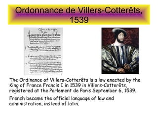 Ordonnance de Villers-Cotterêts,
1539
The Ordinance of Villers-Cotterêts is a law enacted by the
King of France Francis I in 1539 in Villers-Cotterêts,
registered at the Parlement de Paris September 6, 1539.
French became the official language of law and
administration, instead of latin.
 