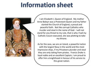 I am Elizabeth I, Queen of England. My mother
Anne Boleyn was a Protestant Queen and my father
      started the Church of England, a proud and
    peaceful faith. Not like corrupt Catholics who
  murder and steal in the name of God. I will not
stand for any threat to my rule, that is why I had my
 Catholic Cousin executed, she was plotting to take
                      my throne.

As for the seas, we are an Island, a powerful nation
  with the largest Navy in the world and the most
impressive ships, if my Privateers plunder and steal
 they are only taking from pirates. Francis Drake is
loyal noble and an excellent Captain, I am proud to
 offer him a knighthood in honour of his service to
                  this great nation.
 