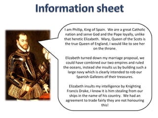 I am Phillip, King of Spain. We are a great Catholic
 nation and serve God and the Pope loyally, unlike
that heretic Elizabeth. Mary, Queen of the Scots is
 the true Queen of England, I would like to see her
                    on the throne.

 Elizabeth turned down my marriage proposal, we
  could have combined our two empires and ruled
the oceans, instead she insults us by building such a
   large navy which is clearly intended to rob our
         Spanish Galleons of their treasures.

   Elizabeth insults my intelligence by Knighting
  Francis Drake, I know it is him stealing from our
   ships in the name of his country. We had an
 agreement to trade fairly they are not honouring
                        this!
 