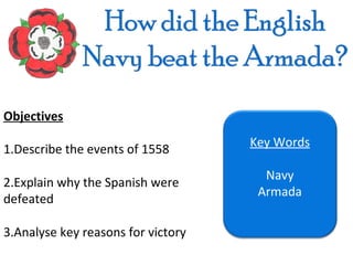 Objectives
                                    Key Words
1.Describe the events of 1558
                                      Navy
2.Explain why the Spanish were
                                     Armada
defeated

3.Analyse key reasons for victory
 