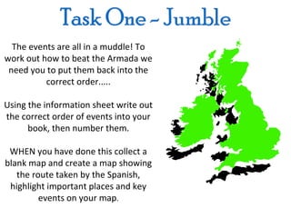 The events are all in a muddle! To
work out how to beat the Armada we
 need you to put them back into the
          correct order.....

Using the information sheet write out
the correct order of events into your
      book, then number them.

 WHEN you have done this collect a
blank map and create a map showing
   the route taken by the Spanish,
 highlight important places and key
         events on your map.
 