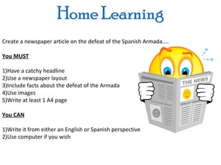 Create a newspaper article on the defeat of the Spanish Armada....

You MUST

1)Have a catchy headline
2)Use a newspaper layout
3)Include facts about the defeat of the Armada
4)Use images
5)Write at least 1 A4 page

You CAN

1)Write it from either an English or Spanish perspective
2)Use computer if you wish
 