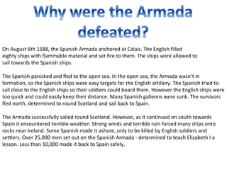 On August 6th 1588, the Spanish Armada anchored at Calais. The English filled
eighty ships with flammable material and set fire to them. The ships were allowed to
sail towards the Spanish ships.

The Spanish panicked and fled to the open sea. In the open sea, the Armada wasn’t in
formation, so the Spanish ships were easy targets for the English artillery. The Spanish tried to
sail close to the English ships so their soldiers could board them. However the English ships were
too quick and could easily keep their distance. Many Spanish galleons were sunk. The survivors
fled north, determined to round Scotland and sail back to Spain.

The Armada successfully sailed round Scotland. However, as it continued on south towards
Spain it encountered terrible weather. Strong winds and terrible rain forced many ships onto
rocks near Ireland. Some Spanish made it ashore, only to be killed by English soldiers and
settlers. Over 25,000 men set out on the Spanish Armada - determined to teach Elizabeth I a
lesson. Less than 10,000 made it back to Spain safely.
 
