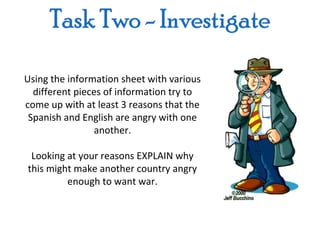 Using the information sheet with various
  different pieces of information try to
come up with at least 3 reasons that the
 Spanish and English are angry with one
                another.

 Looking at your reasons EXPLAIN why
this might make another country angry
         enough to want war.
 