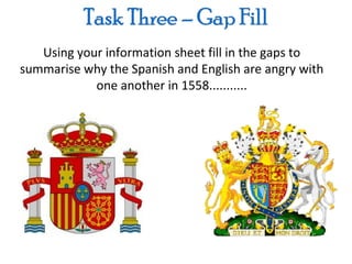 Using your information sheet fill in the gaps to
summarise why the Spanish and English are angry with
            one another in 1558...........
 