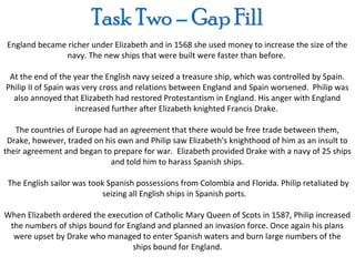 England became richer under Elizabeth and in 1568 she used money to increase the size of the
              navy. The new ships that were built were faster than before.

 At the end of the year the English navy seized a treasure ship, which was controlled by Spain.
Philip II of Spain was very cross and relations between England and Spain worsened. Philip was
  also annoyed that Elizabeth had restored Protestantism in England. His anger with England
                     increased further after Elizabeth knighted Francis Drake.

   The countries of Europe had an agreement that there would be free trade between them,
 Drake, however, traded on his own and Philip saw Elizabeth's knighthood of him as an insult to
their agreement and began to prepare for war. Elizabeth provided Drake with a navy of 25 ships
                             and told him to harass Spanish ships.

 The English sailor was took Spanish possessions from Colombia and Florida. Philip retaliated by
                           seizing all English ships in Spanish ports.

When Elizabeth ordered the execution of Catholic Mary Queen of Scots in 1587, Philip increased
 the numbers of ships bound for England and planned an invasion force. Once again his plans
  were upset by Drake who managed to enter Spanish waters and burn large numbers of the
                                  ships bound for England.
 