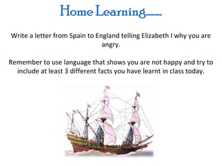 Write a letter from Spain to England telling Elizabeth I why you are
                               angry.

Remember to use language that shows you are not happy and try to
  include at least 3 different facts you have learnt in class today.
 