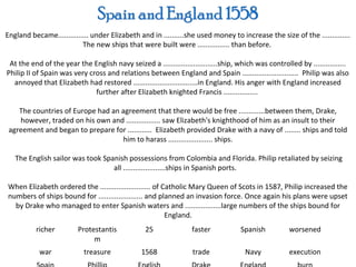 England became............... under Elizabeth and in ..........she used money to increase the size of the ..............
                          The new ships that were built were ................ than before.

 At the end of the year the English navy seized a ...........................ship, which was controlled by ................
Philip II of Spain was very cross and relations between England and Spain ............................ Philip was also
  annoyed that Elizabeth had restored ................................in England. His anger with England increased
                              further after Elizabeth knighted Francis .................

    The countries of Europe had an agreement that there would be free .............between them, Drake,
    however, traded on his own and ................. saw Elizabeth's knighthood of him as an insult to their
 agreement and began to prepare for ............ Elizabeth provided Drake with a navy of ........ ships and told
                                   him to harass ...................... ships.

   The English sailor was took Spanish possessions from Colombia and Florida. Philip retaliated by seizing
                                  all .....................ships in Spanish ports.

When Elizabeth ordered the ......................... of Catholic Mary Queen of Scots in 1587, Philip increased the
numbers of ships bound for ...................... and planned an invasion force. Once again his plans were upset
  by Drake who managed to enter Spanish waters and ..................large numbers of the ships bound for
                                                         England.
          richer         Protestantis            25               faster            Spanish          worsened
                              m
           war             treasure             1568              trade              Navy            execution
 