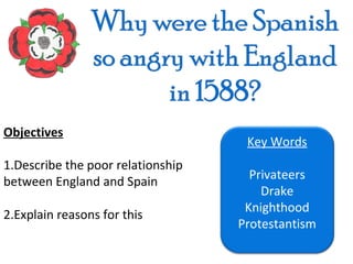 Objectives
                                    Key Words
1.Describe the poor relationship
                                     Privateers
between England and Spain
                                       Drake
                                    Knighthood
2.Explain reasons for this
                                   Protestantism
 