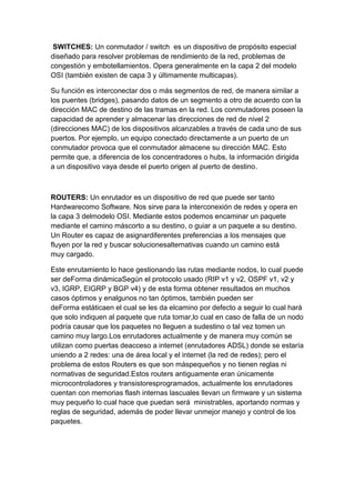 SWITCHES: Un conmutador / switch es un dispositivo de propósito especial
diseñado para resolver problemas de rendimiento de la red, problemas de
congestión y embotellamientos. Opera generalmente en la capa 2 del modelo
OSI (también existen de capa 3 y últimamente multicapas).

Su función es interconectar dos o más segmentos de red, de manera similar a
los puentes (bridges), pasando datos de un segmento a otro de acuerdo con la
dirección MAC de destino de las tramas en la red. Los conmutadores poseen la
capacidad de aprender y almacenar las direcciones de red de nivel 2
(direcciones MAC) de los dispositivos alcanzables a través de cada uno de sus
puertos. Por ejemplo, un equipo conectado directamente a un puerto de un
conmutador provoca que el conmutador almacene su dirección MAC. Esto
permite que, a diferencia de los concentradores o hubs, la información dirigida
a un dispositivo vaya desde el puerto origen al puerto de destino.



ROUTERS: Un enrutador es un dispositivo de red que puede ser tanto
Hardwarecomo Software. Nos sirve para la interconexión de redes y opera en
la capa 3 delmodelo OSI. Mediante estos podemos encaminar un paquete
mediante el camino máscorto a su destino, o guiar a un paquete a su destino.
Un Router es capaz de asignardiferentes preferencias a los mensajes que
fluyen por la red y buscar solucionesalternativas cuando un camino está
muy cargado.

Este enrutamiento lo hace gestionando las rutas mediante nodos, lo cual puede
ser deForma dinámicaSegún el protocolo usado (RIP v1 y v2, OSPF v1, v2 y
v3, IGRP, EIGRP y BGP v4) y de esta forma obtener resultados en muchos
casos óptimos y enalgunos no tan óptimos, también pueden ser
deForma estáticaen el cual se les da elcamino por defecto a seguir lo cual hará
que solo indiquen al paquete que ruta tomar,lo cual en caso de falla de un nodo
podría causar que los paquetes no lleguen a sudestino o tal vez tomen un
camino muy largo.Los enrutadores actualmente y de manera muy común se
utilizan como puertas deacceso a internet (enrutadores ADSL) donde se estaría
uniendo a 2 redes: una de área local y el internet (la red de redes); pero el
problema de estos Routers es que son máspequeños y no tienen reglas ni
normativas de seguridad.Estos routers antiguamente eran únicamente
microcontroladores y transistoresprogramados, actualmente los enrutadores
cuentan con memorias flash internas lascuales llevan un firmware y un sistema
muy pequeño lo cual hace que puedan será ministrables, aportando normas y
reglas de seguridad, además de poder llevar unmejor manejo y control de los
paquetes.
 
