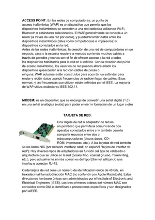 ACCESS POINT: En las redes de computadoras, un punto de
acceso inalámbrico (WAP) es un dispositivo que permite que los
dispositivos inalámbricos se conecten a una red cableada utilizando Wi-Fi,
Bluetooth o estándares relacionados. El WAPgeneralmente se conecta a un
router (a través de una red por cable), y puedetransmitir datos entre los
dispositivos inalámbricos (tales como computadoras o impresoras) y
dispositivos conectados en la red.
Antes de las redes inalámbricas, la creación de una red de computadoras en un
negocio, casa o la escuela requiere a menudo corriendo muchos cables a
través de paredes y techos con el fin de ofrecer acceso a la red a todos
los dispositivos habilitados para la red en el edificio. Con la creación del punto
de acceso inalámbrico, los usuarios de red pueden ahora añadir los
dispositivos queacceden a la red con cables de pocas o
ninguna. WAP actuales están construidos para soportar un estándar para
enviar y recibir datos usando frecuencias de radioen lugar de cables. Esas
normas, y las frecuencias que utilizan están definidas por el IEEE. La mayoría
de WAP utiliza estándares IEEE 802.11.



MODEM: es un dispositivo que se encarga de convertir una señal digital (1,0)
en una señal analógica (ruido) para poder enviar in formación de un lugar a otro


                              TARJETA DE RED.

                           Una tarjeta de red o adaptador de red es
                           un periférico que permite la comunicación con
                           aparatos conectados entre sí y también permite
                           compartir recursos entre dos o
                           máscomputadoras (discos duros, CD-
                           ROM, impresoras, etc.). A las tarjetas de red también
se les llama NIC (por network interface card; en español "tarjeta de interfaz de
red"). Hay diversos tipos de adaptadores en función del tipo de cableado o
arquitectura que se utilice en la red (coaxial fino, coaxial grueso, Token Ring,
etc.), pero actualmente el más común es del tipo Ethernet utilizando una
interfaz o conector RJ-45.

Cada tarjeta de red tiene un número de identificación único de 48 bits, en
hexadecimal llamadodirección MAC (no confundir con Apple Macintosh). Estas
direcciones hardware únicas son administradas por el Institute of Electronic and
Electrical Engineers (IEEE). Los tres primeros octetos del número MAC son
conocidos como OUI e identifican a proveedores específicos y son designados
por laIEEE.
 