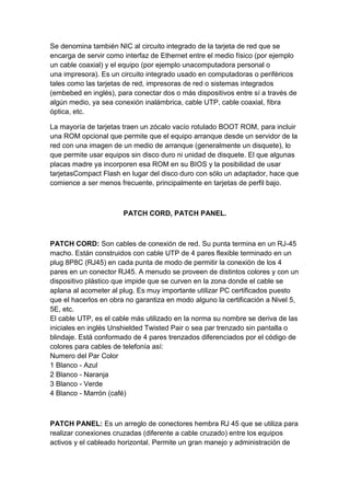Se denomina también NIC al circuito integrado de la tarjeta de red que se
encarga de servir como interfaz de Ethernet entre el medio físico (por ejemplo
un cable coaxial) y el equipo (por ejemplo unacomputadora personal o
una impresora). Es un circuito integrado usado en computadoras o periféricos
tales como las tarjetas de red, impresoras de red o sistemas integrados
(embebed en inglés), para conectar dos o más dispositivos entre sí a través de
algún medio, ya sea conexión inalámbrica, cable UTP, cable coaxial, fibra
óptica, etc.

La mayoría de tarjetas traen un zócalo vacío rotulado BOOT ROM, para incluir
una ROM opcional que permite que el equipo arranque desde un servidor de la
red con una imagen de un medio de arranque (generalmente un disquete), lo
que permite usar equipos sin disco duro ni unidad de disquete. El que algunas
placas madre ya incorporen esa ROM en su BIOS y la posibilidad de usar
tarjetasCompact Flash en lugar del disco duro con sólo un adaptador, hace que
comience a ser menos frecuente, principalmente en tarjetas de perfil bajo.



                       PATCH CORD, PATCH PANEL.



PATCH CORD: Son cables de conexión de red. Su punta termina en un RJ-45
macho. Están construidos con cable UTP de 4 pares flexible terminado en un
plug 8P8C (RJ45) en cada punta de modo de permitir la conexión de los 4
pares en un conector RJ45. A menudo se proveen de distintos colores y con un
dispositivo plástico que impide que se curven en la zona donde el cable se
aplana al acometer al plug. Es muy importante utilizar PC certificados puesto
que el hacerlos en obra no garantiza en modo alguno la certificación a Nivel 5,
5E, etc.
El cable UTP, es el cable más utilizado en la norma su nombre se deriva de las
iniciales en inglés Unshielded Twisted Pair o sea par trenzado sin pantalla o
blindaje. Está conformado de 4 pares trenzados diferenciados por el código de
colores para cables de telefonía así:
Numero del Par Color
1 Blanco - Azul
2 Blanco - Naranja
3 Blanco - Verde
4 Blanco - Marrón (café)



PATCH PANEL: Es un arreglo de conectores hembra RJ 45 que se utiliza para
realizar conexiones cruzadas (diferente a cable cruzado) entre los equipos
activos y el cableado horizontal. Permite un gran manejo y administración de
 