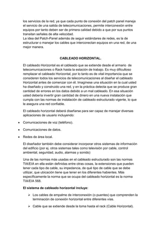 los servicios de la red, ya que cada punto de conexión del patch panel maneja
el servicio de una salida de telecomunicaciones, permite interconexión entre
equipos por tanto deben ser de primera calidad debido a que por sus puntos
transitan señales de alta velocidad.
La idea del Patch-Panel además de seguir estándares de redes, es la de
estructurar o manejar los cables que interconectan equipos en una red, de una
mejor manera.


                         CABLEADO HORIZONTAL.

El cableado Horizontal es el cableado que se extiende desde el armario de
telecomunicaciones o Rack hasta la estación de trabajo. Es muy dificultoso
remplazar el cableado Horizontal, por lo tanto es de vital importancia que se
consideren todos los servicios de telecomunicaciones al diseñar el cableado
Horizontal antes de comenzar con él. Imagínese una situación en la cual usted
ha diseñado y construido una red, y en la práctica detecta que se produce gran
cantidad de errores en los datos debido a un mal cableado. En esa situación
usted debería invertir gran cantidad de dinero en una nueva instalación que
cumpla con las normas de instalación de cableado estructurado vigente, lo que
le asegura una red confiable.

El cableado horizontal deberá diseñarse para ser capaz de manejar diversas
aplicaciones de usuario incluyendo:

Comunicaciones de voz (teléfono).

Comunicaciones de datos.

Redes de área local.

El diseñador también debe considerar incorporar otros sistemas de información
del edificio (por ej. otros sistemas tales como televisión por cable, control
ambiental, seguridad, audio, alarmas y sonido)

Una de las normas más usadas en el cableado estructurado son las normas
TIA/EIA en ella están definidas entre otras cosas, la extensiones que pueden
tener cada tipo de cable, su impedancia, de qué tipo de cable que se debe
utilizar, que ubicación tiene que tener en los diferentes habientes. Más
específicamente la norma que se ocupa del cableado horizontal es la norma
TIA/EIA 568.

El sistema de cableado horizontal incluye:

    Los cables de empalme de interconexión (o puentes) que comprenden la
     terminación de conexión horizontal entre diferentes vías.

    Cable que se extiende desde la toma hasta el rack (Cable Horizontal).
 