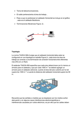  Toma de telecomunicaciones.

    El cable perteneciente al área de trabajo ,

    Pese a que no pertenecer al cableado Horizontal se incluye en el gráfico
     , este es el cableado Backbone.

    Terminaciones Mecánicas Figura -2-.




Topología

La norma TIA/EIA 568-A exige que el cableado horizontal debe estar se
configurará en una topología en estrella Figura-3-; cada toma de área de
trabajo se conecta a una terminación de conexión horizontal entre diferentes
vías (HC) en un Rack.

El estándar TIA/EIA-569 especifica que cada piso deberá tener por lo menos un
armario para el cableado y que por cada 1000 m 2 se deberá agregar un
armario para el cableado adicional, cuando el área del piso cubierto por la red
supere los 1000 m 2 o cuando la distancia del cableado horizontal supere los 90
m.




Recuerde que las señales a medida que se desplazan por los medios sufren
atenuación y en algunos casos interferencias electromagnéticas e
interferencias causadas por ruidos eléctricos, es por ello que los cables deben
 
