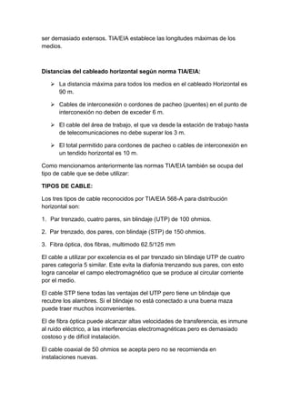 ser demasiado extensos. TIA/EIA establece las longitudes máximas de los
medios.



Distancias del cableado horizontal según norma TIA/EIA:

    La distancia máxima para todos los medios en el cableado Horizontal es
     90 m.

    Cables de interconexión o cordones de pacheo (puentes) en el punto de
     interconexión no deben de exceder 6 m.

    El cable del área de trabajo, el que va desde la estación de trabajo hasta
     de telecomunicaciones no debe superar los 3 m.

    El total permitido para cordones de pacheo o cables de interconexión en
     un tendido horizontal es 10 m.

Como mencionamos anteriormente las normas TIA/EIA también se ocupa del
tipo de cable que se debe utilizar:

TIPOS DE CABLE:

Los tres tipos de cable reconocidos por TIA/EIA 568-A para distribución
horizontal son:

1. Par trenzado, cuatro pares, sin blindaje (UTP) de 100 ohmios.

2. Par trenzado, dos pares, con blindaje (STP) de 150 ohmios.

3. Fibra óptica, dos fibras, multimodo 62.5/125 mm

El cable a utilizar por excelencia es el par trenzado sin blindaje UTP de cuatro
pares categoría 5 similar. Este evita la diafonia trenzando sus pares, con esto
logra cancelar el campo electromagnético que se produce al circular corriente
por el medio.

El cable STP tiene todas las ventajas del UTP pero tiene un blindaje que
recubre los alambres. Si el blindaje no está conectado a una buena maza
puede traer muchos inconvenientes.

El de fibra óptica puede alcanzar altas velocidades de transferencia, es inmune
al ruido eléctrico, a las interferencias electromagnéticas pero es demasiado
costoso y de difícil instalación.

El cable coaxial de 50 ohmios se acepta pero no se recomienda en
instalaciones nuevas.
 