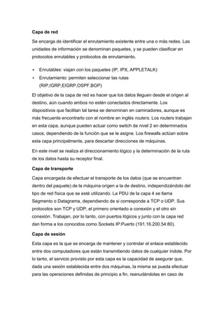 Capa de red

Se encarga de identificar el enrutamiento existente entre una o más redes. Las
unidades de información se denominan paquetes, y se pueden clasificar en
protocolos enrutables y protocolos de enrutamiento.

   Enrutables: viajan con los paquetes (IP, IPX, APPLETALK)
   Enrutamiento: permiten seleccionar las rutas
    (RIP,IGRP,EIGRP,OSPF,BGP)

El objetivo de la capa de red es hacer que los datos lleguen desde el origen al
destino, aún cuando ambos no estén conectados directamente. Los
dispositivos que facilitan tal tarea se denominan en caminadores, aunque es
más frecuente encontrarlo con el nombre en inglés routers. Los routers trabajan
en esta capa, aunque pueden actuar como switch de nivel 2 en determinados
casos, dependiendo de la función que se le asigne. Los firewalls actúan sobre
esta capa principalmente, para descartar direcciones de máquinas.

En este nivel se realiza el direccionamiento lógico y la determinación de la ruta
de los datos hasta su receptor final.

Capa de transporte

Capa encargada de efectuar el transporte de los datos (que se encuentran
dentro del paquete) de la máquina origen a la de destino, independizándolo del
tipo de red física que se esté utilizando. La PDU de la capa 4 se llama
Segmento o Datagrama, dependiendo de si corresponde a TCP o UDP. Sus
protocolos son TCP y UDP; el primero orientado a conexión y el otro sin
conexión. Trabajan, por lo tanto, con puertos lógicos y junto con la capa red
dan forma a los conocidos como Sockets IP:Puerto (191.16.200.54:80).

Capa de sesión

Esta capa es la que se encarga de mantener y controlar el enlace establecido
entre dos computadores que están transmitiendo datos de cualquier índole. Por
lo tanto, el servicio provisto por esta capa es la capacidad de asegurar que,
dada una sesión establecida entre dos máquinas, la misma se pueda efectuar
para las operaciones definidas de principio a fin, reanudándolas en caso de
 