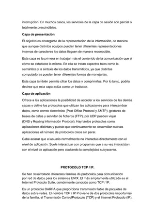 interrupción. En muchos casos, los servicios de la capa de sesión son parcial o
totalmente prescindibles.

Capa de presentación

El objetivo es encargarse de la representación de la información, de manera
que aunque distintos equipos puedan tener diferentes representaciones
internas de caracteres los datos lleguen de manera reconocible.

Esta capa es la primera en trabajar más el contenido de la comunicación que el
cómo se establece la misma. En ella se tratan aspectos tales como la
semántica y la sintaxis de los datos transmitidos, ya que distintas
computadoras pueden tener diferentes formas de manejarlas.

Esta capa también permite cifrar los datos y comprimirlos. Por lo tanto, podría
decirse que esta capa actúa como un traductor.

Capa de aplicación

Ofrece a las aplicaciones la posibilidad de acceder a los servicios de las demás
capas y define los protocolos que utilizan las aplicaciones para intercambiar
datos, como correo electrónico (Post Office Protocol y SMTP), gestores de
bases de datos y servidor de ficheros (FTP), por UDP pueden viajar
(DNS y Routing Información Protocol). Hay tantos protocolos como
aplicaciones distintas y puesto que continuamente se desarrollan nuevas
aplicaciones el número de protocolos crece sin parar.

Cabe aclarar que el usuario normalmente no interactúa directamente con el
nivel de aplicación. Suele interactuar con programas que a su vez interactúan
con el nivel de aplicación pero ocultando la complejidad subyacente.




                            PROTOCOLO TCP / IP.

Se han desarrollado diferentes familias de protocolos para comunicación
por red de datos para los sistemas UNIX. El más ampliamente utilizado es el
Internet Protocolo Suite, comúnmente conocido como TCP / IP.

Es un protocolo DARPA que proporciona transmisión fiable de paquetes de
datos sobre redes. El nombre TCP / IP Proviene de dos protocolos importantes
de la familia, el Transmisión ControlProtocolo (TCP) y el Internet Protocolo (IP).
 