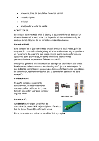 empalme, línea de fibra óptica (segundo tramo)

       corrector óptico

       receptor

       amplificador y señal de salida.

CONECTORES

El conector es el interface entre el cable y el equipo terminal de datos de un
sistema de comunicación o entre dos dispositivos intermedios en cualquier
parte de la red. Algunos de los conectores más utilizados son:

Conector RJ-45:

Este conector es el que ha brindado un gran empuje a estas redes, pues es
muy sencillo conectarlo a las tarjetas y a los hubs además es seguro gracias a
un mecanismo de enganche que posee, mismo que lo mantiene firmemente
ajustado a otros dispositivos, no como en el cable coaxial donde
permanentemente se presentan fallos en la conexión.

Un aspecto general a toda instalación de este tipo de cableado es que todos
los elementos deben corresponder a la categoría 5, ya que esto asegura de
que todos los elementos del cableado pueden soportar las mismas velocidades
de transmisión, resistencia eléctrica, etc. El conector en este caso no es la
excepción.

Conector RJ11:

Pequeño conector, usualmente
transparentes, usados en teléfonos
convencionales, módems, fax, y que
también se pueden usar para conectar
algunas redes.

Conector SC:

Aplicación: En equipos y sistemas de
comunicación, redes LAN, tarjetas ópticas. Para todo
tipo de fibras. Disponible en formato simple

Estos conectores son utilizados para fibra óptica y dúplex.
 