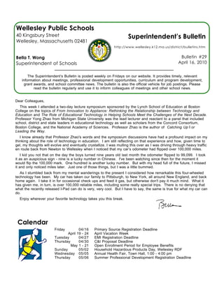 Wellesley Public Schools
40 Kingsbury Street                                                  Superintendent’s Bulletin
Wellesley, Massachusetts 02481
                                                             http://www.wellesley.k12.ma.us/district/bulletins.htm


Bella T. Wong                                                                                        Bulletin #29
Superintendent of Schools                                                                           April 16, 2010


        The Superintendent’s Bulletin is posted weekly on Fridays on our website. It provides timely, relevant
    information about meetings, professional development opportunities, curriculum and program development,
     grant awards, and school committee news. The bulletin is also the official vehicle for job postings. Please
           read the bulletin regularly and use it to inform colleagues of meetings and other school news.


Dear Colleagues,
  This week I attended a two-day lecture symposium sponsored by the Lynch School of Education at Boston
College on the topics of From Innovation to Appliance: Rethinking the Relationship between Technology and
Education and The Role of Educational Technology in Helping Schools Meet the Challenges of the Next Decade.
Professor Yong Zhao from Michigan State University was the lead lecturer and reactant to a panel that included
school, district and state leaders in educational technology as well as scholars from the Concord Consortium,
Boston College, and the National Academy of Sciences. Professor Zhao is the author of Catching Up I or
Leading the Way.
   I know already that Professor Zhao's words and the symposium discussions have had a profound impact on my
thinking about the role of technology in education. I am still reflecting on that experience and how, given time to
gel, my thoughts will evolve and eventually crystallize. I was mulling this over as I was driving through heavy traffic
en route back from Newton to Wellesley when I noticed that my car’s odometer had flipped over 100,000 miles.
    I kid you not that on the day the boys turned nine years old last month the odometer flipped to 99,099. I took
it as an auspicious sign - nine is a lucky number in Chinese. I've been watching since then for the moment it
would flip the 100,000 mark. One hundred is another lucky number. But with my head full of the future, I missed
it and only noticed miles later. Just one of those things, but I was a little bummed.
   As I stumbled back from my mental wanderings to the present I considered how remarkable this four-wheeled
technology has been. My car has taken our family to Pittsburgh, to New York, all around New England, and back
home again. I take it in for occasional check ups and feed it gas, but otherwise don't pay it much mind. What it
has given me, in turn, is over 100,000 reliable miles, including some really special trips. There is no denying that
what the recently released I-Pad can do is very, very cool. But I have to say, the same is true for what my car can
do.
  Enjoy wherever your favorite technology takes you this break.




 Calendar
                        Friday        04/16      Primary Source Registration Deadline
                               April 19 - 24     April Vacation Week
                        Tuesday       04/27      EMI Registration Deadline
                        Thursday      04/30      C&I Proposal Deadline
                                 May 1 - 21      Open Enrollment Period for Employee Benefits
                        Sunday        05/02      Household Hazardous Products Day, Wellesley RDF
                        Wednesday 05/05          Annual Health Fair, Town Hall, 1:00 - 4:00 pm
                        Thursday      05/06      Summer Professional Development Registration Deadline
 