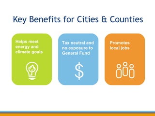 Key Benefits for Cities & Counties Helps meet energy and climate goals Promotes  local jobs Tax neutral and no exposure to General Fund 