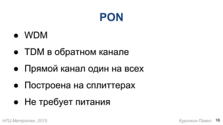 НТЦ Метротек, 2015 Курочкин Павел
PON
● WDM
● TDM в обратном канале
● Прямой канал один на всех
● Построена на сплиттерах
● Не требует питания
16
 