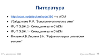 НТЦ Метротек, 2015 Курочкин Павел
Литература
● http://www.modultech.ru/node/190 -- о WDM
● Убайдуллаев Р. Р. "Волоконно-оптические сети"
● ITU-T G.694.2 - Сетка длин волн CWDM
● ITU-T G.694.1 - Сетка длин волн DWDM
● Листвин A.B. Листвин В.Н. “Рефлектометрия оптических
волокон”
19
 