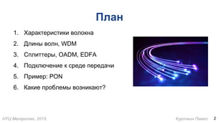 НТЦ Метротек, 2015 Курочкин Павел
План
1. Характеристики волокна
2. Длины волн, WDM
3. Сплиттеры, OADM, EDFA
4. Подключение к среде передачи
5. Пример: PON
6. Какие проблемы возникают?
2
 