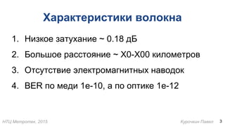 НТЦ Метротек, 2015 Курочкин Павел
Характеристики волокна
1. Низкое затухание ~ 0.18 дБ
2. Большое расстояние ~ X0-X00 километров
3. Отсутствие электромагнитных наводок
4. BER по меди 1e-10, а по оптике 1e-12
3
 