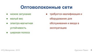 НТЦ Метротек, 2015 Курочкин Павел
Оптоволоконные сети
● низкое затухание
● малый вес
● электро-магнитная
устойчивость
● широкая полоса
4
● требуется квалификация и
оборудование для
обслуживания и ввода в
эксплуатацию
 