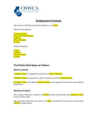 Employment Contract
This Contract of Employment shall be effective as of (Date).
Between The Employer:
(Company Name)
(Name of Hiring Manager)
(Address)
(Phone Number)
(E-mail)
And the Employee:
(Name)
(Address)
(Phone Number)
(E-mail)
The Parties Shall Agree as Follows:
Business Activities
(Company Name) is engaged in the business of (Type of Business)
(Employee Name) has agreed to an offer of employment from (Company Name)
(Company Name) will employ (Employee Name) upon agreement to the terms and conditions
listed herein.
Duration of Contract
This Contract shall have a duration of (XXXX) months from the date that (Employee Name)
assumes his/her duties.
This agreement shall come into effect as of (Date), and shall be reviewed and revisited after
(XXXX) months/year(s).
 