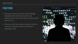 GAME DESIGN
FUNCTIONS
▸ Design the game concept and the design
document that will let the artists and
programmers know what they should do and
how to do it.
▸ Come up with ideas, game’s goals, missions,
structure, playing mechanics and basic
gameplay rules
 