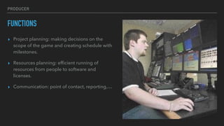 PRODUCER
FUNCTIONS
▸ Project planning: making decisions on the
scope of the game and creating schedule with
milestones.
▸ Resources planning: efﬁcient running of
resources from people to software and
licenses.
▸ Communication: point of contact, reporting,…
 