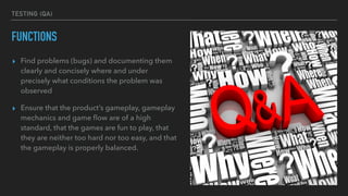 TESTING (QA)
FUNCTIONS
▸ Find problems (bugs) and documenting them
clearly and concisely where and under
precisely what conditions the problem was
observed
▸ Ensure that the product’s gameplay, gameplay
mechanics and game ﬂow are of a high
standard, that the games are fun to play, that
they are neither too hard nor too easy, and that
the gameplay is properly balanced.
 