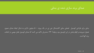 ‫بنتلی‬ ‫ی‬ ‫شده‬ ‫سازی‬ ‫برند‬ ‫صدای‬
‫بنتلی‬‫برای‬‫طراحی‬‫اتومبیل‬‫تجملی‬‫بنتلی‬‫کانتیننتال‬‫جی‬‫تی‬‫در‬‫یک‬‫پروژه‬500‫میلیون‬‫دالری‬‫به‬‫دنبال‬‫ایجاد‬‫صدای‬،‫عمیق‬
‫همواره‬‫نیرومند‬‫و‬‫الهام‬‫بخش‬‫در‬‫این‬‫اتومبیل‬‫بود‬‫و‬ً‫ا‬‫نهایت‬44%‫مشتریان‬‫تاکید‬‫می‬‫کنند‬‫که‬‫صدای‬‫اتومبیل‬‫عامل‬‫مهمی‬‫در‬‫انتخاب‬
‫برند‬‫آنها‬‫است‬.
mooma 16
 