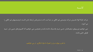 ‫المسه‬
‫نوش‬ ‫با‬ ‫المسه‬ ‫دادن‬ ‫ارتباط‬ ‫مشتریانش‬ ‫به‬ ‫که‬ ‫است‬ ‫دنیا‬ ‫در‬ ‫الکلی‬ ‫غیر‬ ‫نوشیدنی‬ ‫شرکت‬ ‫نخسیتن‬ ‫کوال‬ ‫کوکا‬ ‫شرکت‬‫را‬ ‫الکلی‬ ‫غیر‬ ‫یدنیهای‬
‫می‬‫آموزد‬.
‫خواهیم‬ ‫نمی‬‫دوربینهای‬‫دیجیتالمان‬،‫باشند‬ ‫داشته‬ ‫پالستیک‬ ‫شبیه‬ ‫حسی‬‫جی‬ ‫کامپیوترهای‬ ‫که‬ ‫خواهیم‬ ‫نمی‬ ‫همچنین‬ ‫و‬‫شبیه‬ ‫مان‬ ‫بی‬
‫باشند‬ ‫حلبی‬ ‫قوطی‬.
‫خواهیم‬ ‫می‬ ‫تر‬ ‫ابتکاری‬ ‫مواد‬ ‫با‬ ‫همراه‬ ‫را‬ ‫برتر‬ ‫مهارت‬ ‫و‬ ‫هنر‬ ‫ما‬.
mooma 31
 