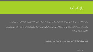 ‫کوال‬ ‫گیر‬ ‫رفع‬
‫از‬ ‫بیش‬98%‫در‬ ‫شده‬ ‫فروخته‬ ‫کوکاهای‬ ‫ی‬ ‫همه‬،‫آمریکا‬‫شوند‬ ‫می‬ ‫سرو‬ ‫ای‬ ‫شیشه‬ ‫نه‬ ‫و‬ ‫کاغذی‬ ‫یا‬ ‫فلزی‬ ، ‫پالستیک‬ ‫صورت‬ ‫به‬.
‫برای‬ ‫باید‬ ، ‫بنوشند‬ ‫ای‬ ‫شیشه‬ ‫بطری‬ ‫یک‬ ‫از‬ ‫را‬ ‫خود‬ ‫کوکای‬ ‫خواهند‬ ‫می‬ ‫که‬ ‫آمریکا‬ ‫در‬ ‫مشتریها‬ ‫اغلب‬ ‫که‬ ‫است‬ ‫این‬ ‫واقعیت‬‫آن‬ ‫یافتن‬
‫بکنند‬ ‫زیادی‬ ‫بسیار‬ ‫تالش‬.
‫است‬ ‫رفته‬ ‫بین‬ ‫از‬ ‫شرکت‬ ‫مدیران‬ ‫دست‬ ‫به‬ ، ‫کوال‬ ‫کوکا‬ ‫متمایز‬ ‫لمس‬.
mooma 33
 