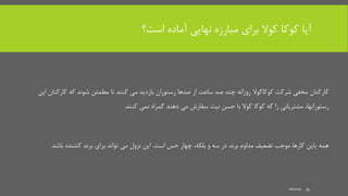 ‫است؟‬ ‫آماده‬ ‫نهایی‬ ‫مبارزه‬ ‫برای‬ ‫کوال‬ ‫کوکا‬ ‫آیا‬
‫کارکنان‬ ‫که‬ ‫شوند‬ ‫مطمئن‬ ‫تا‬ ‫کنند‬ ‫می‬ ‫بازدید‬ ‫رستوران‬ ‫صدها‬ ‫از‬ ‫ساعت‬ ‫صد‬ ‫چند‬ ‫روزانه‬ ‫کوکاکوال‬ ‫شرکت‬ ‫مخفی‬ ‫کارکنان‬‫این‬
،‫رستورانها‬‫کنند‬ ‫نمی‬ ‫گمراه‬ ‫دهند‬ ‫می‬ ‫سفارش‬ ‫نیت‬ ‫حسن‬ ‫با‬ ‫کوال‬ ‫کوکا‬ ‫که‬ ‫را‬ ‫مشتریانی‬.
‫و‬ ‫سه‬ ‫در‬ ‫برند‬ ‫مداوم‬ ‫تضعیف‬ ‫موجب‬ ‫کارها‬ ‫یاین‬ ‫همه‬،‫بلکه‬‫است‬ ‫حس‬ ‫چهار‬.‫باشد‬ ‫کشنده‬ ‫برند‬ ‫برای‬ ‫تواند‬ ‫می‬ ‫نزول‬ ‫این‬.
mooma 34
 