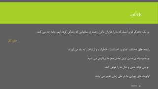 ‫بویایی‬
‫کرده‬ ‫زندگی‬ ‫که‬ ‫سالهایی‬ ‫ی‬ ‫همه‬ ‫و‬ ‫مایل‬ ‫هزاران‬ ‫را‬ ‫ما‬ ‫که‬ ‫است‬ ‫قوی‬ ‫جادوگر‬ ‫یک‬ ‫بو‬،‫ایم‬‫کند‬ ‫می‬ ‫جه‬ ‫جابه‬.
‫کلر‬ ‫هلن‬
‫های‬ ‫رایحه‬،‫مختلف‬،‫تصاویر‬،‫خاطرات‬ ،‫احساست‬‫آورند‬ ‫می‬ ‫یاد‬ ‫به‬ ‫را‬ ‫ارتباط‬ ‫و‬.
‫شود‬ ‫می‬ ‫پردازش‬ ‫ما‬ ‫مغز‬ ‫بخش‬ ‫ترین‬ ‫مسن‬ ‫ی‬ ‫وسیله‬ ‫به‬ ‫بو‬.
‫کند‬ ‫عوض‬ ‫را‬ ‫ما‬ ‫حال‬ ‫و‬ ‫حس‬ ‫تواند‬ ‫می‬ ‫بو‬.
‫یابند‬ ‫می‬ ‫تغییر‬ ‫زمان‬ ‫طی‬ ‫در‬ ‫ما‬ ‫بویایی‬ ‫های‬ ‫اولویت‬.
mooma 35
 