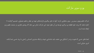 ‫مارکت‬ ‫سوپر‬ ‫و‬ ‫بو‬
‫دارند‬ ‫متفاوتی‬ ‫بوی‬ ، ‫سیمرس‬ ‫وبوی‬ ‫طعم‬ ‫شرکت‬.‫گ‬ ‫تصمیم‬ ،‫معمولی‬ ‫طعم‬ ‫و‬ ‫عطر‬ ‫ی‬ ‫تهیه‬ ‫فرایندهای‬ ‫پیگیری‬ ‫جای‬ ‫به‬ ‫آنها‬‫تا‬ ‫رفتند‬
‫شود‬ ‫عطر‬ ‫آن‬ ‫ی‬ ‫توسعه‬ ‫مرکزی‬ ‫ی‬ ‫قطعه‬ ‫خود‬ ،‫برند‬ ‫که‬ ‫دهند‬ ‫اجازه‬.‫ب‬ ‫و‬ ‫طعم‬ ‫صنعت‬ ‫در‬ ‫تجاری‬ ‫روندی‬ ‫که‬ ‫دهد‬ ‫می‬ ‫نشان‬ ‫حرکت‬ ‫این‬‫و‬
‫است‬ ‫شده‬ ‫ایجاد‬.
‫حسی‬ ‫برند‬ ‫با‬ ‫راحتی‬ ‫احساس‬ ‫مشتری‬ ‫اینکه‬ ‫و‬ ‫شوند‬ ‫شناسایی‬ ‫باید‬ ،‫دهند‬ ‫می‬ ‫تشکیل‬ ‫را‬ ‫برند‬ ‫هویت‬ ‫که‬ ‫حسی‬ ‫های‬ ‫امضا‬،‫بکند‬ ‫شما‬
‫است‬ ‫حیاتی‬ ‫امری‬.
mooma 45
 