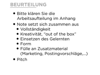 BEURTEILUNG
•Bitte klären Sie die
Arbeitsaufteilung im Anhang
•Note setzt sich zusammen aus
•Vollständigkeit
•Kreativität, “out of the box”
•Einsetzen des Gelernten
•Form
•Fülle an Zusatzmaterial
(Marketing, Postingvorschläge,...)
•Pitch
 