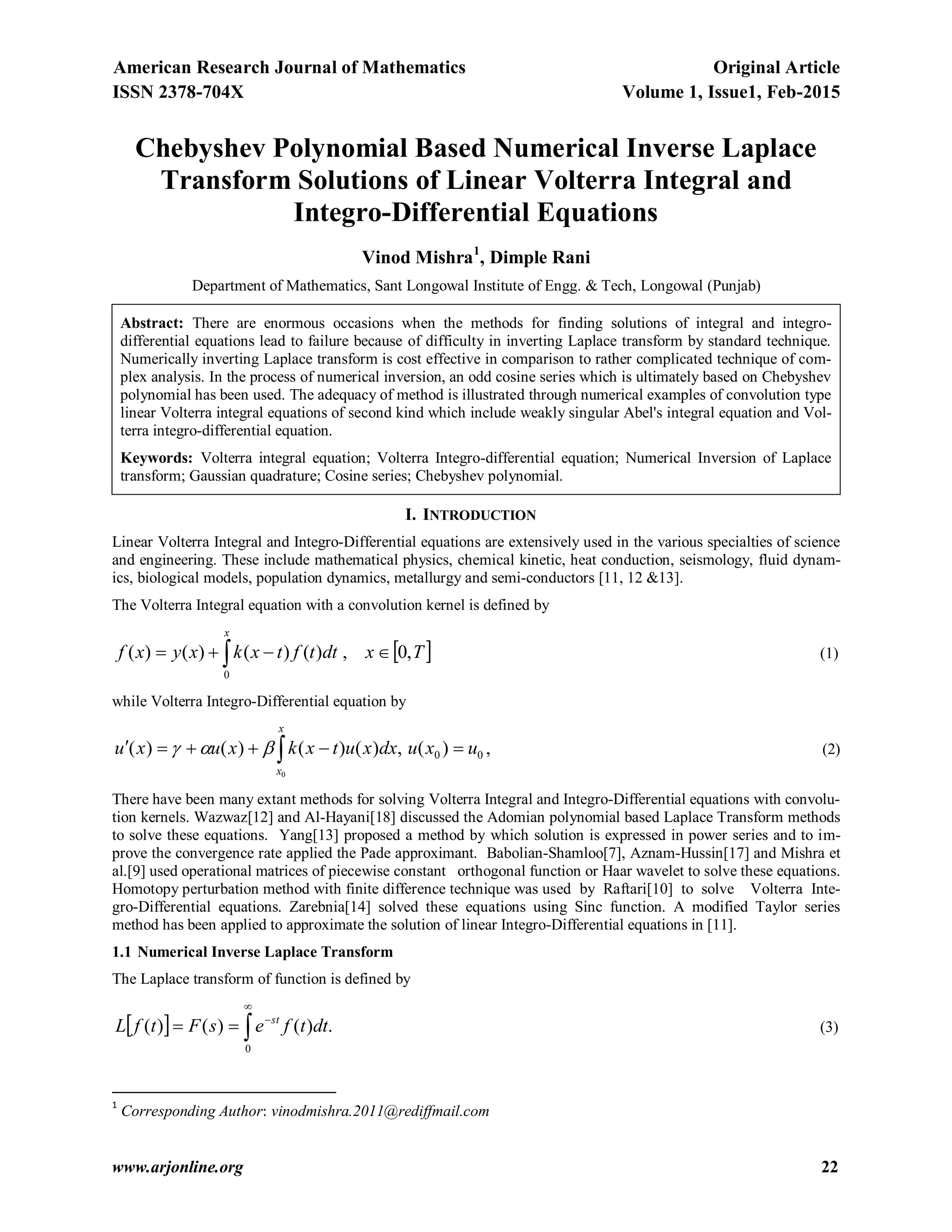 American Research Journal of Mathematics Original Article
ISSN 2378-704X Volume 1, Issue1, Feb-2015
www.arjonline.org 22
Chebyshev Polynomial Based Numerical Inverse Laplace
Transform Solutions of Linear Volterra Integral and
Integro-Differential Equations
Vinod Mishra1
, Dimple Rani
Department of Mathematics, Sant Longowal Institute of Engg. & Tech, Longowal (Punjab)
Abstract: There are enormous occasions when the methods for finding solutions of integral and integro-
differential equations lead to failure because of difficulty in inverting Laplace transform by standard technique.
Numerically inverting Laplace transform is cost effective in comparison to rather complicated technique of com-
plex analysis. In the process of numerical inversion, an odd cosine series which is ultimately based on Chebyshev
polynomial has been used. The adequacy of method is illustrated through numerical examples of convolution type
linear Volterra integral equations of second kind which include weakly singular Abel's integral equation and Vol-
terra integro-differential equation.
Keywords: Volterra integral equation; Volterra Integro-differential equation; Numerical Inversion of Laplace
transform; Gaussian quadrature; Cosine series; Chebyshev polynomial.
I. INTRODUCTION
Linear Volterra Integral and Integro-Differential equations are extensively used in the various specialties of science
and engineering. These include mathematical physics, chemical kinetic, heat conduction, seismology, fluid dynam-
ics, biological models, population dynamics, metallurgy and semi-conductors [11, 12 &13].
The Volterra Integral equation with a convolution kernel is defined by
  
x
Txdttftxkxyxf
0
,0,)()()()( (1)
while Volterra Integro-Differential equation by
00 )(,)()()()(
0
uxudxxutxkxuxu
x
x
  , (2)
There have been many extant methods for solving Volterra Integral and Integro-Differential equations with convolu-
tion kernels. Wazwaz[12] and Al-Hayani[18] discussed the Adomian polynomial based Laplace Transform methods
to solve these equations. Yang[13] proposed a method by which solution is expressed in power series and to im-
prove the convergence rate applied the Pade approximant. Babolian-Shamloo[7], Aznam-Hussin[17] and Mishra et
al.[9] used operational matrices of piecewise constant orthogonal function or Haar wavelet to solve these equations.
Homotopy perturbation method with finite difference technique was used by Raftari[10] to solve Volterra Inte-
gro-Differential equations. Zarebnia[14] solved these equations using Sinc function. A modified Taylor series
method has been applied to approximate the solution of linear Integro-Differential equations in [11].
1.1 Numerical Inverse Laplace Transform
The Laplace transform of function is defined by
  .)()()(
0



 dttfesFtfL st
(3)
1
Corresponding Author: vinodmishra.2011@rediffmail.com
 