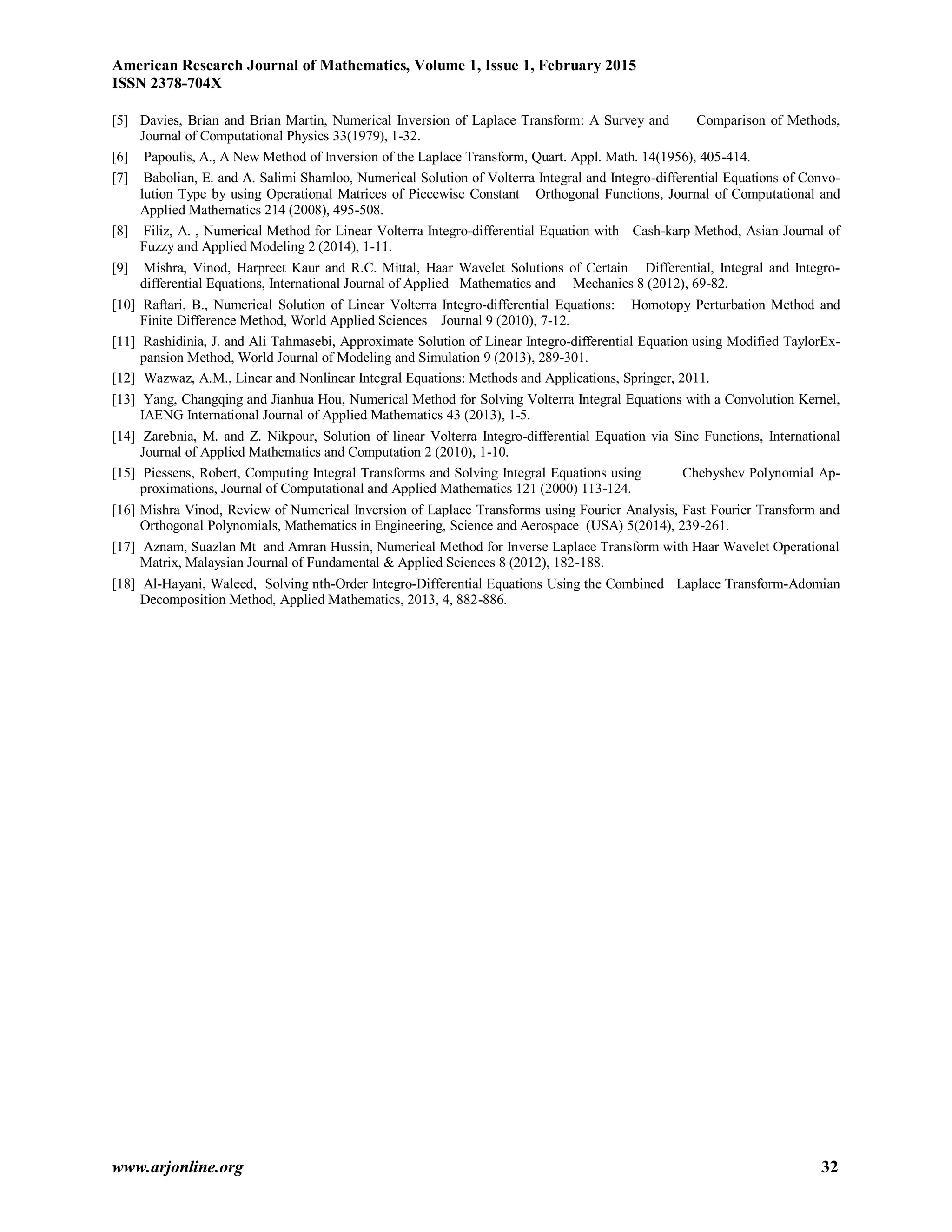 American Research Journal of Mathematics, Volume 1, Issue 1, February 2015
ISSN 2378-704X
www.arjonline.org 32
[5] Davies, Brian and Brian Martin, Numerical Inversion of Laplace Transform: A Survey and Comparison of Methods,
Journal of Computational Physics 33(1979), 1-32.
[6] Papoulis, A., A New Method of Inversion of the Laplace Transform, Quart. Appl. Math. 14(1956), 405-414.
[7] Babolian, E. and A. Salimi Shamloo, Numerical Solution of Volterra Integral and Integro-differential Equations of Convo-
lution Type by using Operational Matrices of Piecewise Constant Orthogonal Functions, Journal of Computational and
Applied Mathematics 214 (2008), 495-508.
[8] Filiz, A. , Numerical Method for Linear Volterra Integro-differential Equation with Cash-karp Method, Asian Journal of
Fuzzy and Applied Modeling 2 (2014), 1-11.
[9] Mishra, Vinod, Harpreet Kaur and R.C. Mittal, Haar Wavelet Solutions of Certain Differential, Integral and Integro-
differential Equations, International Journal of Applied Mathematics and Mechanics 8 (2012), 69-82.
[10] Raftari, B., Numerical Solution of Linear Volterra Integro-differential Equations: Homotopy Perturbation Method and
Finite Difference Method, World Applied Sciences Journal 9 (2010), 7-12.
[11] Rashidinia, J. and Ali Tahmasebi, Approximate Solution of Linear Integro-differential Equation using Modified TaylorEx-
pansion Method, World Journal of Modeling and Simulation 9 (2013), 289-301.
[12] Wazwaz, A.M., Linear and Nonlinear Integral Equations: Methods and Applications, Springer, 2011.
[13] Yang, Changqing and Jianhua Hou, Numerical Method for Solving Volterra Integral Equations with a Convolution Kernel,
IAENG International Journal of Applied Mathematics 43 (2013), 1-5.
[14] Zarebnia, M. and Z. Nikpour, Solution of linear Volterra Integro-differential Equation via Sinc Functions, International
Journal of Applied Mathematics and Computation 2 (2010), 1-10.
[15] Piessens, Robert, Computing Integral Transforms and Solving Integral Equations using Chebyshev Polynomial Ap-
proximations, Journal of Computational and Applied Mathematics 121 (2000) 113-124.
[16] Mishra Vinod, Review of Numerical Inversion of Laplace Transforms using Fourier Analysis, Fast Fourier Transform and
Orthogonal Polynomials, Mathematics in Engineering, Science and Aerospace (USA) 5(2014), 239-261.
[17] Aznam, Suazlan Mt and Amran Hussin, Numerical Method for Inverse Laplace Transform with Haar Wavelet Operational
Matrix, Malaysian Journal of Fundamental & Applied Sciences 8 (2012), 182-188.
[18] Al-Hayani, Waleed, Solving nth-Order Integro-Differential Equations Using the Combined Laplace Transform-Adomian
Decomposition Method, Applied Mathematics, 2013, 4, 882-886.
 