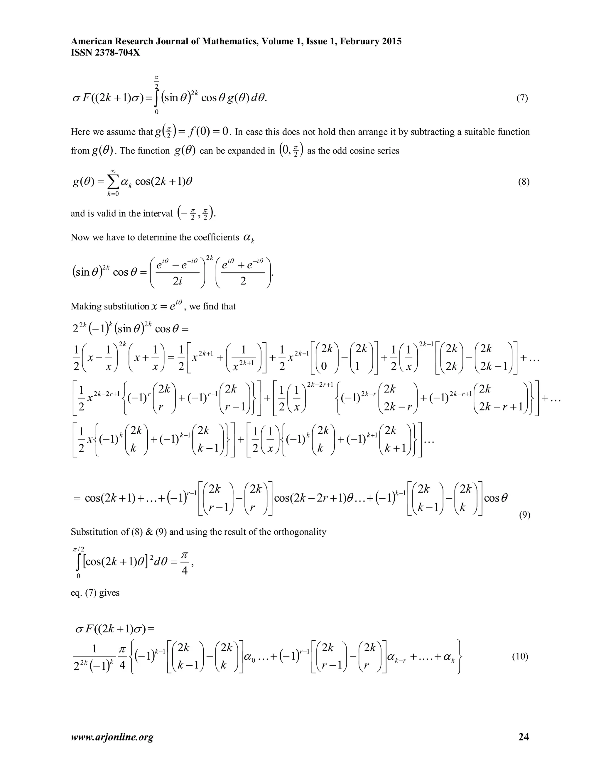 American Research Journal of Mathematics, Volume 1, Issue 1, February 2015
ISSN 2378-704X
www.arjonline.org 24
  .)(cossin))12((
2
0
2


dgkF
k
 (7)
Here we assume that   0)0(2  fg 
. In case this does not hold then arrange it by subtracting a suitable function
from )(g . The function )(g can be expanded in  2,0 
as the odd cosine series




0
)12cos()(
k
k kg  (8)
and is valid in the interval  ., 22


Now we have to determine the coefficients k
  .
22
cossin
2
2





 





 

 

iikii
k ee
i
ee
Making substitution
i
ex  , we find that
   














































































































































































































1
2
)1(
2
)1(
1
2
1
1
2
)1(
2
)1(
2
1
12
2
)1(
2
2
)1(
1
2
1
1
2
)1(
2
)1(
2
1
12
2
2
21
2
1
1
2
0
2
2
11
2
111
2
1
cossin12
11
122
122
1122
12
12
12
12
2
22
k
k
k
k
xk
k
k
k
x
rk
k
rk
k
xr
k
r
k
x
k
k
k
k
x
kk
x
x
x
x
x
x
x
kkkk
rkrk
rk
rrrk
k
k
k
k
k
kkk

=      cos
2
1
2
1)122cos(
2
1
2
1)12cos(
11








































k
k
k
k
rk
r
k
r
k
k
kr

(9)
Substitution of (8) & (9) and using the result of the orthogonality
  ,
4
)12cos( 2
2/
0



 dk
eq. (7) gives
))12((  kF =
 
   


















































krk
rk
kk
r
k
r
k
k
k
k
k


 .
2
1
2
1
2
1
2
1
412
1 1
0
1
2
(10)
 