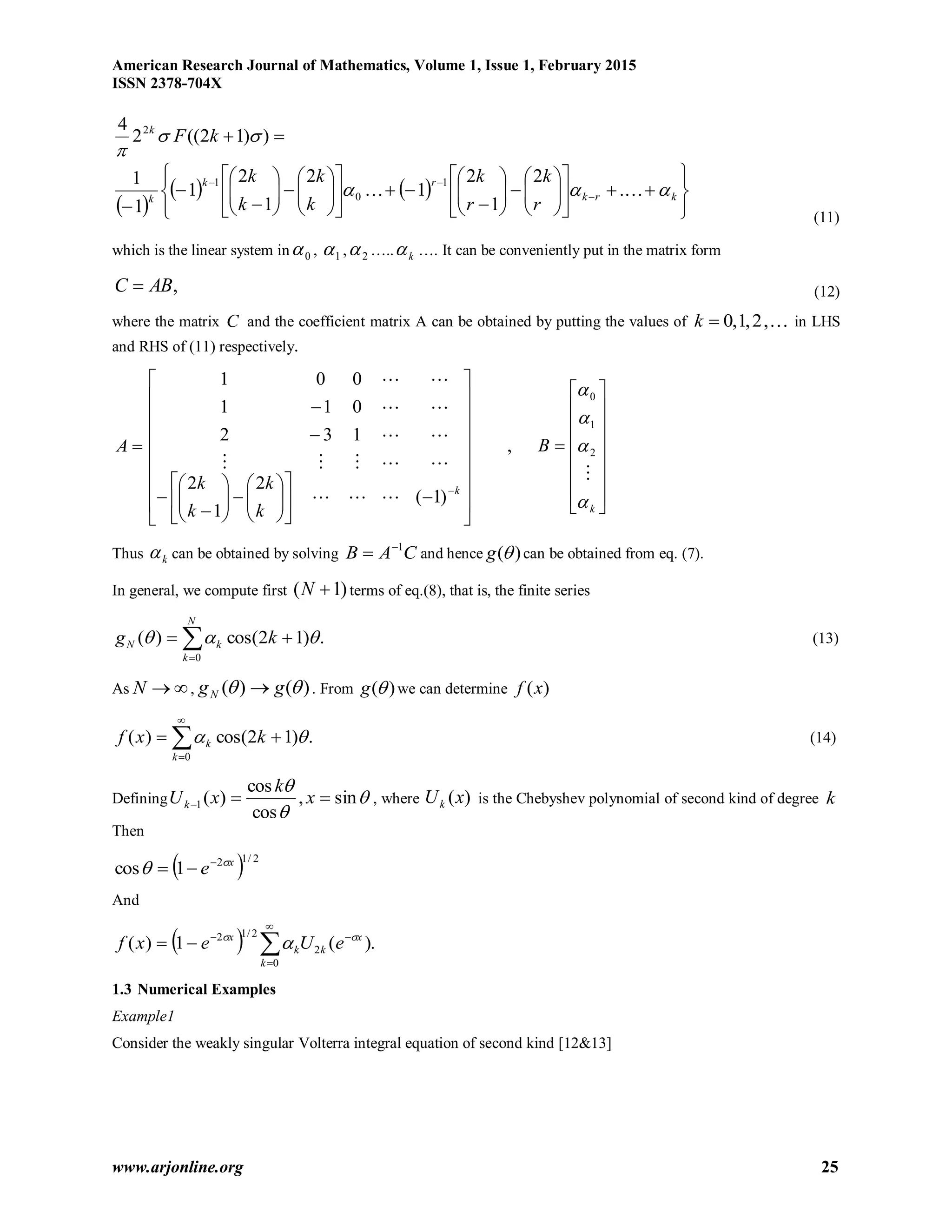 American Research Journal of Mathematics, Volume 1, Issue 1, February 2015
ISSN 2378-704X
www.arjonline.org 25
 ))12((2
4 2


kFk
 
   


















































krk
rk
k
r
k
r
k
k
k
k
k
  .
2
1
2
1
2
1
2
1
1
1 1
0
1
(11)
which is the linear system in 0 , 1 , 2 ….. k …. It can be conveniently put in the matrix form
,ABC  (12)
where the matrix C and the coefficient matrix A can be obtained by putting the values of ,2,1,0k in LHS
and RHS of (11) respectively.
A








































k
k
k
k
k
)1(
2
1
2
132
011
001





,

















k
B





2
1
0
Thus k can be obtained by solving CAB 1
 and hence )(g can be obtained from eq. (7).
In general, we compute first )1( N terms of eq.(8), that is, the finite series
.)12cos()(
0


N
k
kN kg  (13)
As N , )()(  ggN  . From )(g we can determine )(xf
.)12cos()(
0




k
k kxf  (14)
Defining 


sin,
cos
cos
)(1  x
k
xUk , where )(xUk is the Chebyshev polynomial of second kind of degree k
Then
  2/12
1cos x
e 
 

And
  .)(1)(
0
2
2/12





k
x
kk
x
eUexf 

1.3 Numerical Examples
Example1
Consider the weakly singular Volterra integral equation of second kind [12&13]
 