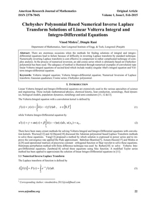 American Research Journal of Mathematics Original Article
ISSN 2378-704X Volume 1, Issue1, Feb-2015
www.arjonline.org 22
Chebyshev Polynomial Based Numerical Inverse Laplace
Transform Solutions of Linear Volterra Integral and
Integro-Differential Equations
Vinod Mishra1
, Dimple Rani
Department of Mathematics, Sant Longowal Institute of Engg. & Tech, Longowal (Punjab)
Abstract: There are enormous occasions when the methods for finding solutions of integral and integro-
differential equations lead to failure because of difficulty in inverting Laplace transform by standard technique.
Numerically inverting Laplace transform is cost effective in comparison to rather complicated technique of com-
plex analysis. In the process of numerical inversion, an odd cosine series which is ultimately based on Chebyshev
polynomial has been used. The adequacy of method is illustrated through numerical examples of convolution type
linear Volterra integral equations of second kind which include weakly singular Abel's integral equation and Vol-
terra integro-differential equation.
Keywords: Volterra integral equation; Volterra Integro-differential equation; Numerical Inversion of Laplace
transform; Gaussian quadrature; Cosine series; Chebyshev polynomial.
I. INTRODUCTION
Linear Volterra Integral and Integro-Differential equations are extensively used in the various specialties of science
and engineering. These include mathematical physics, chemical kinetic, heat conduction, seismology, fluid dynam-
ics, biological models, population dynamics, metallurgy and semi-conductors [11, 12 &13].
The Volterra Integral equation with a convolution kernel is defined by
  
x
Txdttftxkxyxf
0
,0,)()()()( (1)
while Volterra Integro-Differential equation by
00 )(,)()()()(
0
uxudxxutxkxuxu
x
x
  , (2)
There have been many extant methods for solving Volterra Integral and Integro-Differential equations with convolu-
tion kernels. Wazwaz[12] and Al-Hayani[18] discussed the Adomian polynomial based Laplace Transform methods
to solve these equations. Yang[13] proposed a method by which solution is expressed in power series and to im-
prove the convergence rate applied the Pade approximant. Babolian-Shamloo[7], Aznam-Hussin[17] and Mishra et
al.[9] used operational matrices of piecewise constant orthogonal function or Haar wavelet to solve these equations.
Homotopy perturbation method with finite difference technique was used by Raftari[10] to solve Volterra Inte-
gro-Differential equations. Zarebnia[14] solved these equations using Sinc function. A modified Taylor series
method has been applied to approximate the solution of linear Integro-Differential equations in [11].
1.1 Numerical Inverse Laplace Transform
The Laplace transform of function is defined by
  .)()()(
0



 dttfesFtfL st
(3)
1
Corresponding Author: vinodmishra.2011@rediffmail.com
 