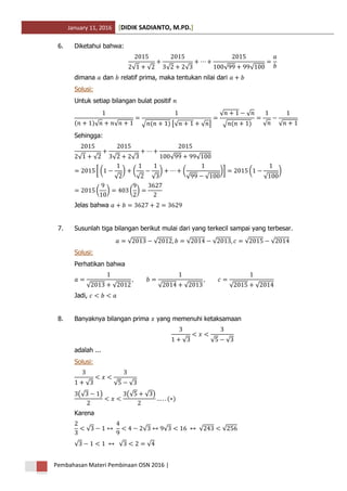 January 11, 2016 DIDIK SADIANTO, M.PD.[ ]
Pembahasan Materi Pembinaan OSN 2016 |
6. Diketahui bahwa:
√ √ √ √ √ √
dimana dan relatif prima, maka tentukan nilai dari
Solusi:
Untuk setiap bilangan bulat positif
( )√ √ √ ( ) [√ √ ]
√ √
√ ( ) √ √
Sehingga:
√ √ √ √ √ √
[ (
√
) (
√ √
) (
√ √
)] (
√
)
( ) ( )
Jelas bahwa
7. Susunlah tiga bilangan berikut mulai dari yang terkecil sampai yang terbesar.
√ √ √ √ √ √
Solusi:
Perhatikan bahwa
√ √ √ √ √ √
Jadi,
8. Banyaknya bilangan prima yang memenuhi ketaksamaan
√ √ √
adalah ...
Solusi:
√ √ √
(√ ) (√ √ )
( )
Karena
√ √ √ √ √
√ √ √
 