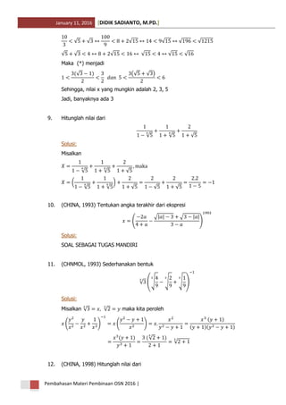January 11, 2016 DIDIK SADIANTO, M.PD.[ ]
Pembahasan Materi Pembinaan OSN 2016 |
√ √ √ √ √ √
√ √ √ √ √ √
Maka (*) menjadi
(√ ) (√ √ )
Sehingga, nilai x yang mungkin adalah 2, 3, 5
Jadi, banyaknya ada 3
9. Hitunglah nilai dari
√ √ √
Solusi:
Misalkan
√ √ √
(
√ √
)
√ √ √
10. (CHINA, 1993) Tentukan angka terakhir dari ekspresi
(
√| | √ | |
)
Solusi:
SOAL SEBAGAI TUGAS MANDIRI
11. (CHNMOL, 1993) Sederhanakan bentuk
√ (√ √ √ )
Solusi:
Misalkan √ √ maka kita peroleh
( ) ( )
( )
( )( )
( ) (√ )
√
12. (CHINA, 1998) Hitunglah nilai dari
 